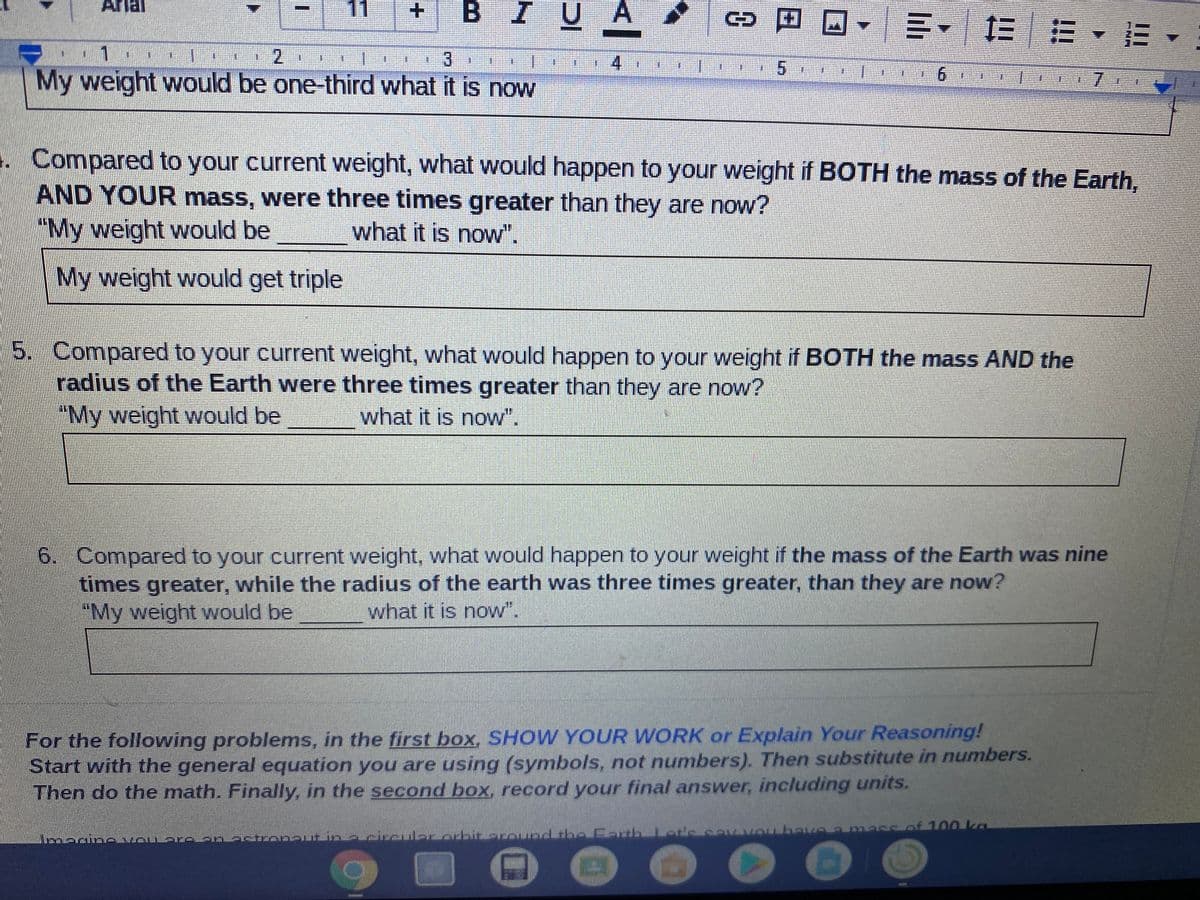 B IUA
Aria
11
回四
三、
12
2.
1.
4
9.
My weight would be one-third what it is now
Compared to your current weight, what would happen to your weight if BOTH the mass of the Earth,
AND YOUR mass, were three times greater than they are now?
"My weight would be
what it is now".
My weight would get triple
5. Compared to your current weight, what would happen to your weight if BOTH the mass AND the
radius of the Earth were three times greater than they are now?
"My weight would be
what it is now".
6. Compared to your current weight, what would happen to your weight if the mass of the Earth was nine
times greater, while the radius of the earth was three times greater, than they are now?
"My weight would be
what it is now".
For the following problems, in the first box, SHOW YOUR WORK or Explain Your Reasoning!
Start
Then do the math. Finally, in the second box, record your final answer, including units.
th the general equation you are using (symbols, not numbers). Then substitute in numbers.
Tnbave a messof 100 ka
li
