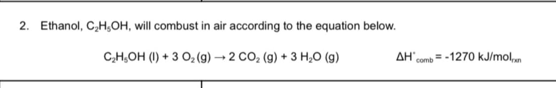 2. Ethanol, C2H¿OH, will combust in air according to the equation below.
C2H,OH (I) + 3 O2 (g) → 2 CO2 (g) + 3 H,0 (g)
ΔΗ'
comb
= -1270 kJ/molxn
