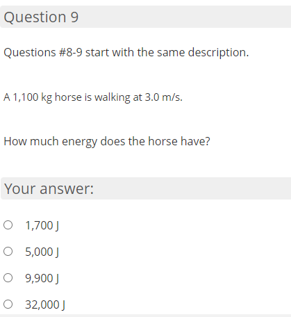 Question 9
Questions #8-9 start with the same description.
A 1,100 kg horse is walking at 3.0 m/s.
How much energy does the horse have?
Your answer:
O 1,700J
O 5,000 J
O 9,900 J
O 32,000 J
