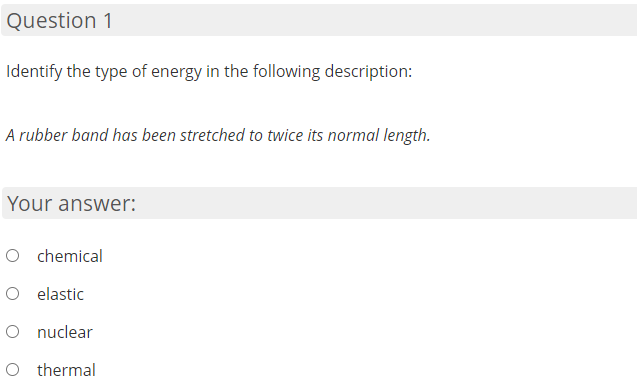 Question 1
Identify the type of energy in the following description:
A rubber band has been stretched to twice its normal length.
Your answer:
O chemical
O elastic
O nuclear
O thermal
