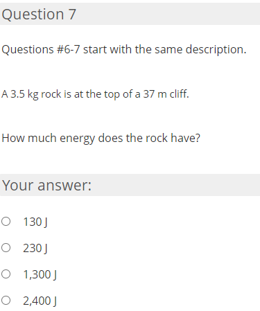 Question 7
Questions #6-7 start with the same description.
A 3.5 kg rock is at the top of a 37 m cliff.
How much energy does the rock have?
Your answer:
O 130J
O 230J
O 1,300 J
O 2,400 J
