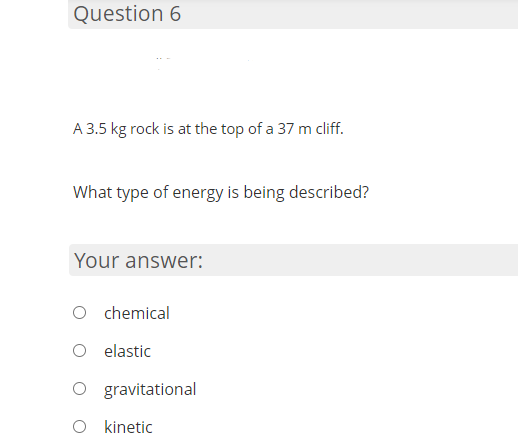 Question 6
A 3.5 kg rock is at the top of a 37 m cliff.
What type of energy is being described?
Your answer:
O chemical
elastic
O gravitational
O kinetic
