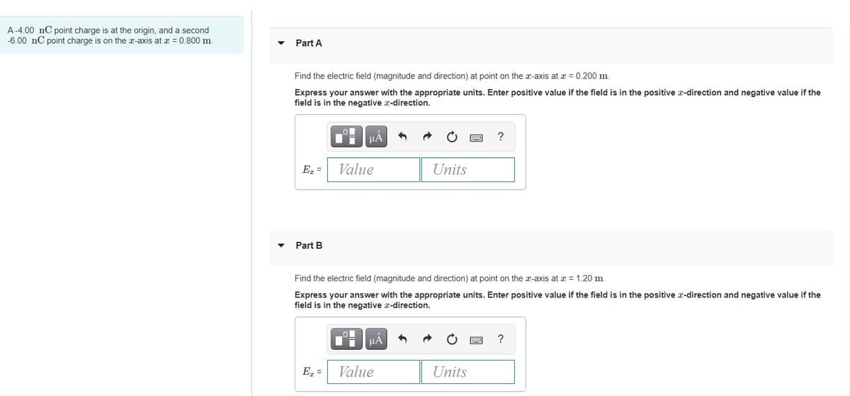 A-4.00 nC point charge is at the origin, and a second
-6.00 nC point charge is on the x-axis at a = 0.800 m.
Part A
Find the electric field (magnitude and direction) at point on the x-axis at x = 0.200 m.
Express your answer with the appropriate units. Enter positive value if the field is in the positive x-direction and negative value if the
field is in the negative x-direction.
HA
Ez =
Value
Units
Part B
Find the electric field (magnitude and direction) at point on the x-axis at x = 1.20 m.
Express your answer with the appropriate units. Enter positive value if the field is in the positive x-direction and negative value if the
field is in the negative x-direction.
HÀ
?
E =
Value
Units
