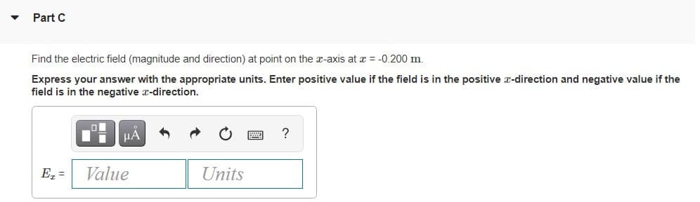 Part C
Find the electric field (magnitude and direction) at point on the x-axis at a = -0.200 m.
Express your answer with the appropriate units. Enter positive value if the field is in the positive x-direction and negative value if the
field is in the negative x-direction.
HA
E =
Value
Units
