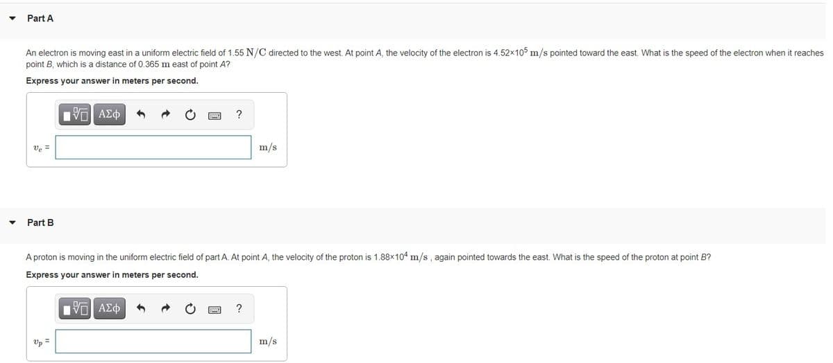 Part A
An electron is moving east in a uniform electric field of 1.55 N/C directed to the west. At point A, the velocity of the electron is 4.52x105 m/s pointed toward the east. What is the speed of the electron when it reaches
point B, which is a distance of 0.365 m east of point A?
Express your answer in meters per second.
?
Ve =
m/s
Part B
A proton is moving in the uniform electric field of part A. At point A, the velocity of the proton is 1.88x1o4 m/s , again pointed towards the east. What is the speed of the proton at point B?
Express your answer in meters per second.
Up =
m/s
