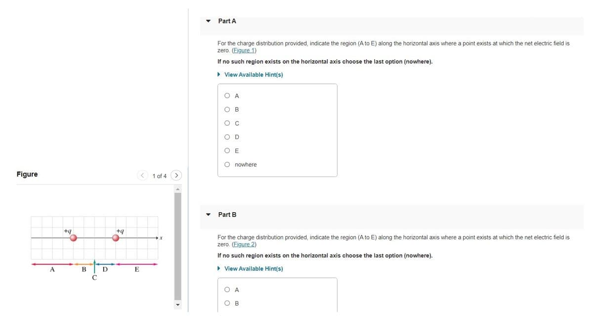 Part A
For the charge distribution provided, indicate the region (A to E) along the horizontal axis where a point exists at which the net electric field is
zero. (Figure 1)
If no such region exists on the horizontal axis choose the last option (nowhere).
• View Available Hint(s)
O A
O B
O c
O D
O E
O nowhere
Figure
< 1 of 4
Part B
+g
For the charge distribution provided, indicate the region (A to E) along the horizontal axis where a point exists at which the net electric field is
zero. (Figure 2)
If no such region exists on the horizontal axis choose the last option (nowhere).
A
В
D
E
• View Available Hint(s)
O A
ов
