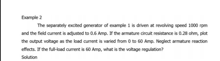 Example 2
The separately excited generator of example 1 is driven at revolving speed 1000 rpm
and the field current is adjusted to 0.6 Amp. If the armature circuit resistance is 0.28 ohm, plot
the output voltage as the load current is varied from 0 to 60 Amp. Neglect armature reaction
effects. If the full-load current is 60 Amp, what is the voltage regulation?
Solution
