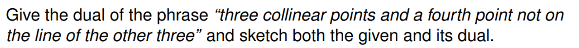 Give the dual of the phrase "three collinear points and a fourth point not on
the line of the other three" and sketch both the given and its dual.
