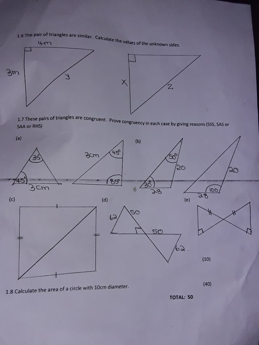 1.6 The pair of triangles are similar. Calculate the values of the unknown sides.
4m
Z.
1 7 These pairs of triangles are congruent. Prove congruency in each case by giving reasons (SSS, SAS or
SAA or RHS)
(a)
(b)
45°
35
20
20
85
3cm
100
28
(e)
(c)
(d)
50
62
50
62
(10)
(40)
1.8 Calculate the area of a circle with 10cm diameter.
TOTAL: 50
