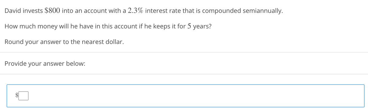 David invests $800 into an account with a 2.3% interest rate that is compounded semiannually.
How much money will he have in this account if he keeps it for 5 years?
Round your answer to the nearest dollar.
Provide your answer below:
