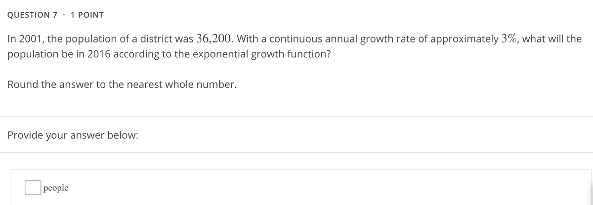 QUESTION 7 ·
1 POINT
In 2001, the population of a district was 36,200. With a continuous annual growth rate of approximately 3%, what will the
population be in 2016 according to the exponential growth function?
Round the answer to the nearest whole number.
Provide
your answer below:
рeople
