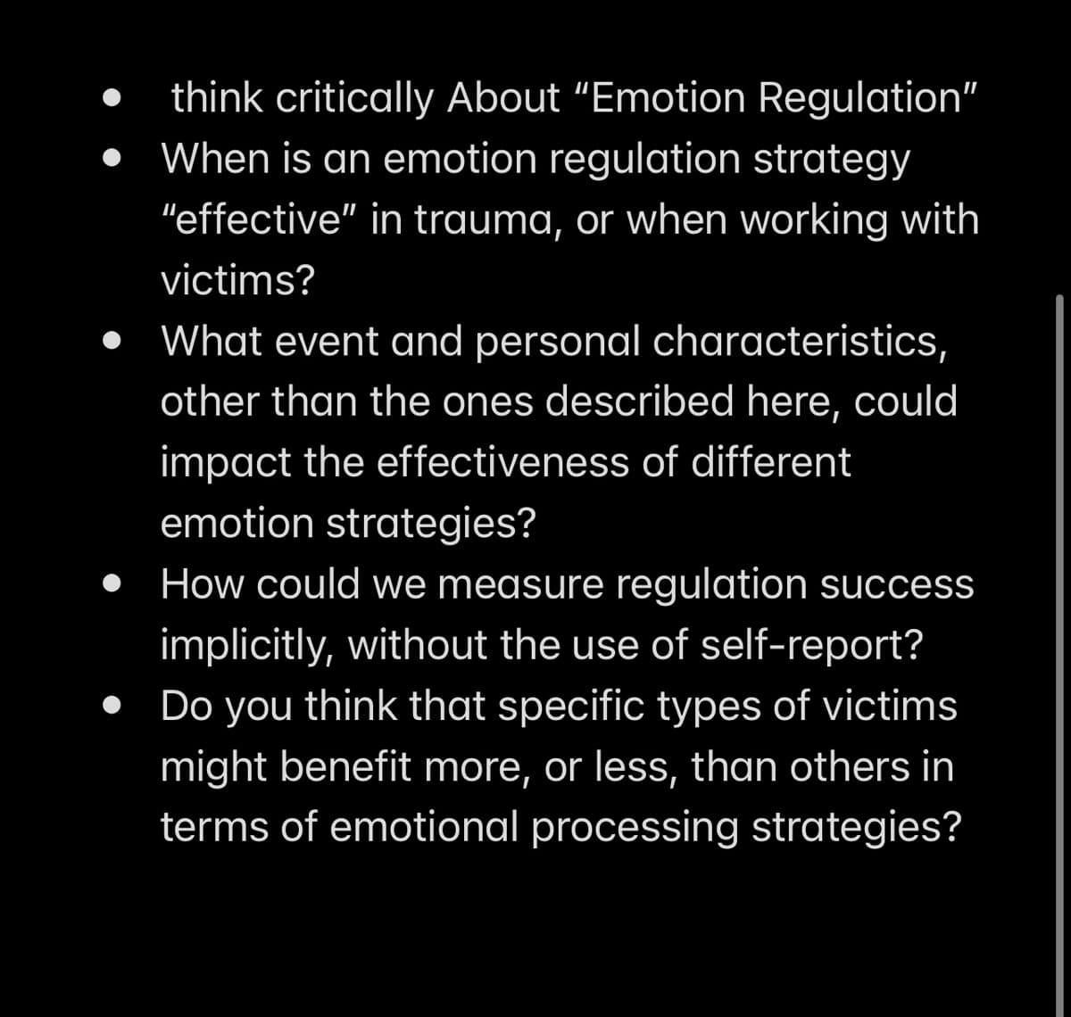 think critically About "Emotion Regulation"
When is an emotion regulation strategy
"effective" in trauma, or when working with
victims?
• What event and personal characteristics,
other than the ones described here, could
impact the effectiveness of different
emotion strategies?
How could we measure regulation success
implicitly, without the use of self-report?
• Do you think that specific types of victims
might benefit more, or less, than others in
terms of emotional processing strategies?