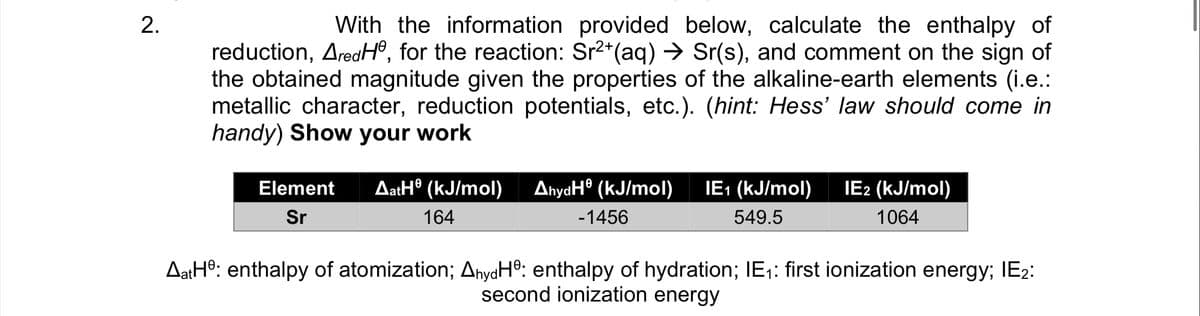 With the information provided below, calculate the enthalpy of
reduction, AredHº, for the reaction: Sr2*(aq) → Sr(s), and comment on the sign of
the obtained magnitude given the properties of the alkaline-earth elements (i.e.:
metallic character, reduction potentials, etc.). (hint: Hess' law should come in
handy) Show your work
AatH® (kJ/mol)
AnyaH® (kJ/mol)
IE: (kJ/mol)
IE2 (kJ/mol)
Element
Sr
164
-1456
549.5
1064
AatHº: enthalpy of atomization; AnyaH®: enthalpy of hydration; IE1: first ionization energy; IE2:
second ionization energy
2.
