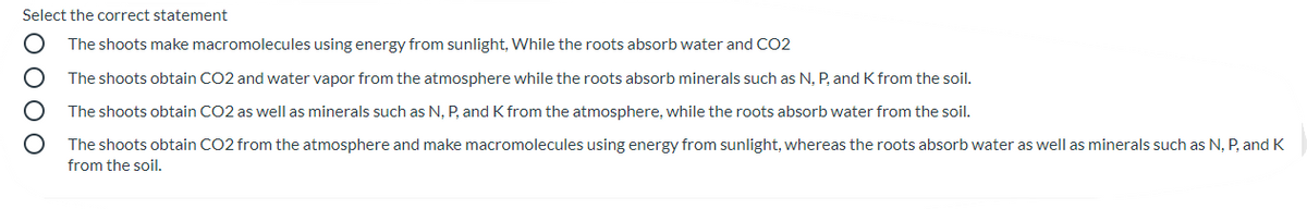 Select the correct statement
The shoots make macromolecules using energy from sunlight, While the roots absorb water and CO2
The shoots obtain CO2 and water vapor from the atmosphere while the roots absorb minerals such as N, P, and K from the soil.
The shoots obtain CO2 as well as minerals such as N, P, and K from the atmosphere, while the roots absorb water from the soil.
The shoots obtain CO2 from the atmosphere and make macromolecules using energy from sunlight, whereas the roots absorb water as well as minerals such as N, P, and K
from the soil.
O O O O
