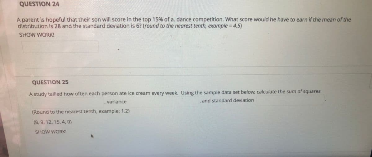 QUESTION 24
A parent is hopeful that their son will score in the top 15% of a. dance competition. What score would he have to earn if the mean of the
distribution is 28 and the standard deviation is 6? (round to the nearest tenth, example = 4.5)
SHOW WORK!
QUESTION 25
A study tallied how often each person ate ice cream every week. Using the sample data set below, calculate the sum of squares
variance
, and standard deviation
(Round to the nearest tenth, example: 1.2)
(8, 9, 12, 15, 4, 0)
SHOW WORK!
