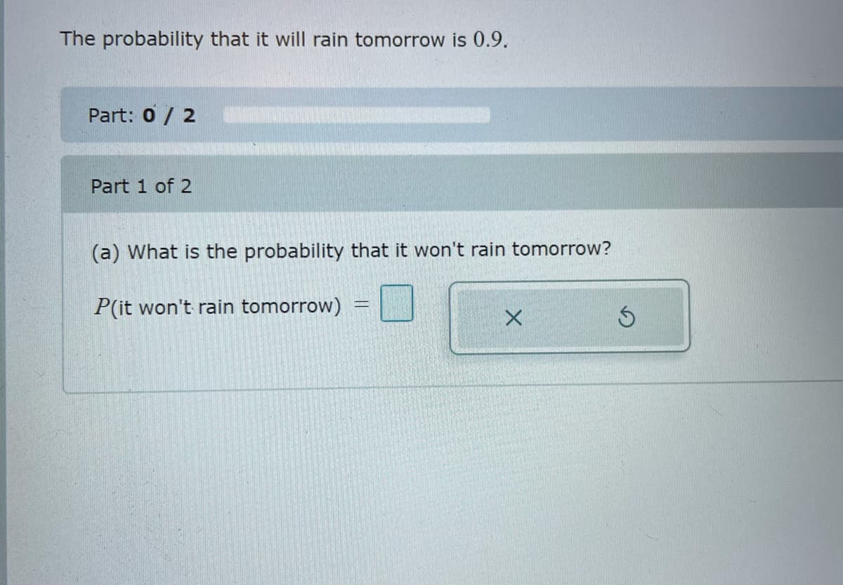 The probability that it will rain tomorrow is 0.9.
Part: 0 / 2
Part 1 of 2
(a) What is the probability that it won't rain tomorrow?
P(it won't rain tomorrow)
