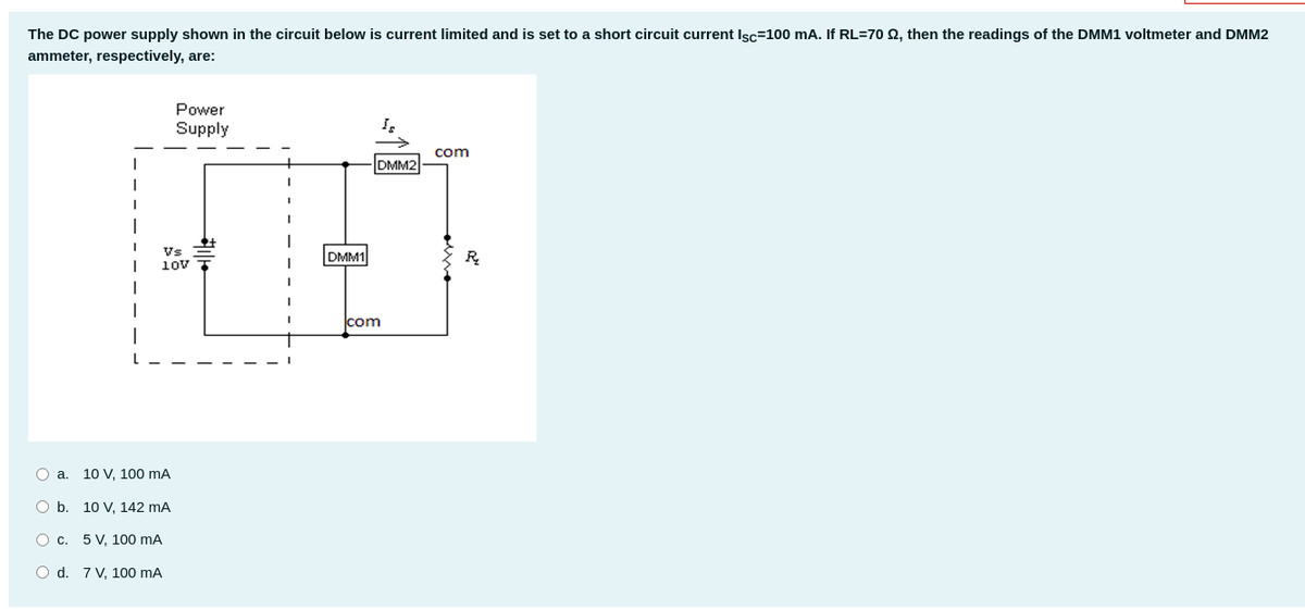 The DC power supply shown in the circuit below is current limited and is set to a short circuit current Isc=100 mA. If RL=70 2, then the readings of the DMM1 voltmeter and DMM2
ammeter, respectively, are:
Power
Supply
com
DMM2
Vs
DMM1
R.
10v
com
a.
10 V, 100 mA
O b. 10 V, 142 mA
O c. 5 V, 100 mA
O d. 7 V, 100 mA
