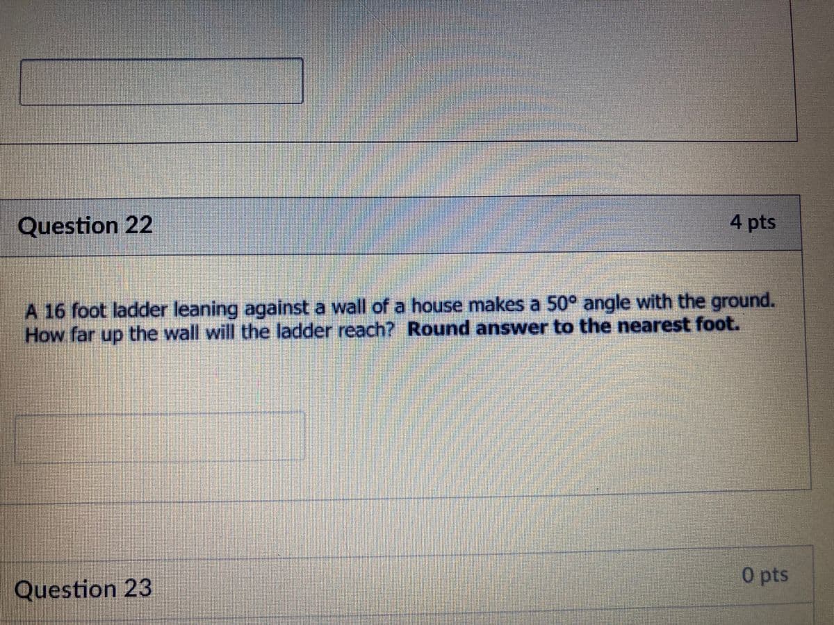 Question 22
4 pts
A 16 foot ladder leaning against a wall of a house makes a 50° angle with the ground.
How far up the wall will the ladder reach? Round answer to the nearest foot.
0 pts
Question 23
