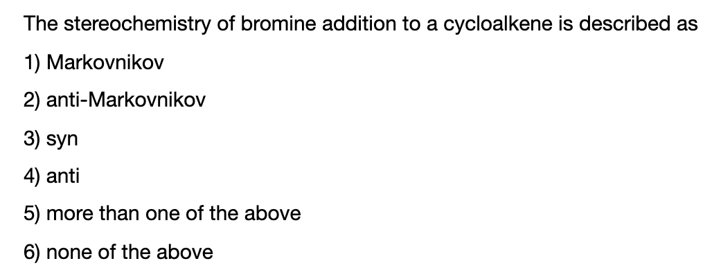 The stereochemistry of bromine addition to a cycloalkene is described as
1) Markovnikov
2) anti-Markovnikov
3) syn
4) anti
5) more than one of the above
6) none of the above
