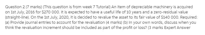 Question 2 (7 marks) (This question is from week 7 Tutorial) An item of depreciable machinery is acquired
on 1st July, 2016 for $270 000. It is expected to have a useful life of 10 years and a zero-residual value
(straight-line). On the 1st July, 2020, it is decided to revalue the asset to its fair value of $140 000. Required:
(a) Provide journal entries to account for the revaluation (4 marks) (b) In your own words, discuss when you
think the revaluation increment should be included as part of the profit or loss? (3 marks Expert Answer
