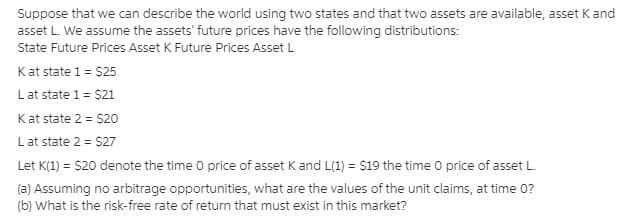Suppose that we can describe the world using two states and that two assets are available, asset K and
asset L. We assume the assets' future prices have the following distributions:
State Future Prices Asset K Future Prices Asset L
Kat state 1 = $25
Lat state 1 = $21
Kat state 2 = $20
Lat state 2 = $27
Let K(1) = $20 denote the time 0 price of asset K and L(1) = s19 the time 0 price of asset L.
(a) Assuming no arbitrage opportunities, what are the values of the unit claims, at time 0?
(b) What is the risk-free rate of return that must exist in this market?
