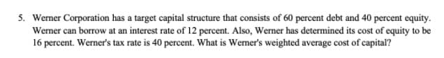 5. Werner Corporation has a target capital structure that consists of 60 percent debt and 40 percent equity.
Werner can borrow at an interest rate of 12 percent. Also, Werner has determined its cost of equity to be
16 percent. Werner's tax rate is 40 percent. What is Wemer's weighted average cost of capital?
