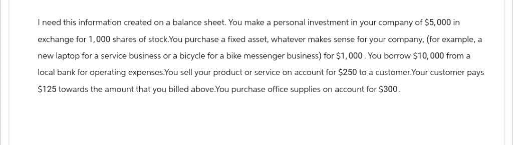 I need this information created on a balance sheet. You make a personal investment in your company of $5,000 in
exchange for 1,000 shares of stock. You purchase a fixed asset, whatever makes sense for your company, (for example, a
new laptop for a service business or a bicycle for a bike messenger business) for $1,000. You borrow $10,000 from a
local bank for operating expenses.You sell your product or service on account for $250 to a customer.Your customer pays
$125 towards the amount that you billed above. You purchase office supplies on account for $300.