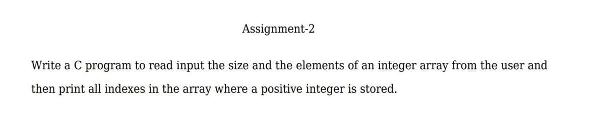 Assignment-2
Write a C program to read input the size and the elements of an integer array from the user and
then print all indexes in the array where a positive integer is stored.
