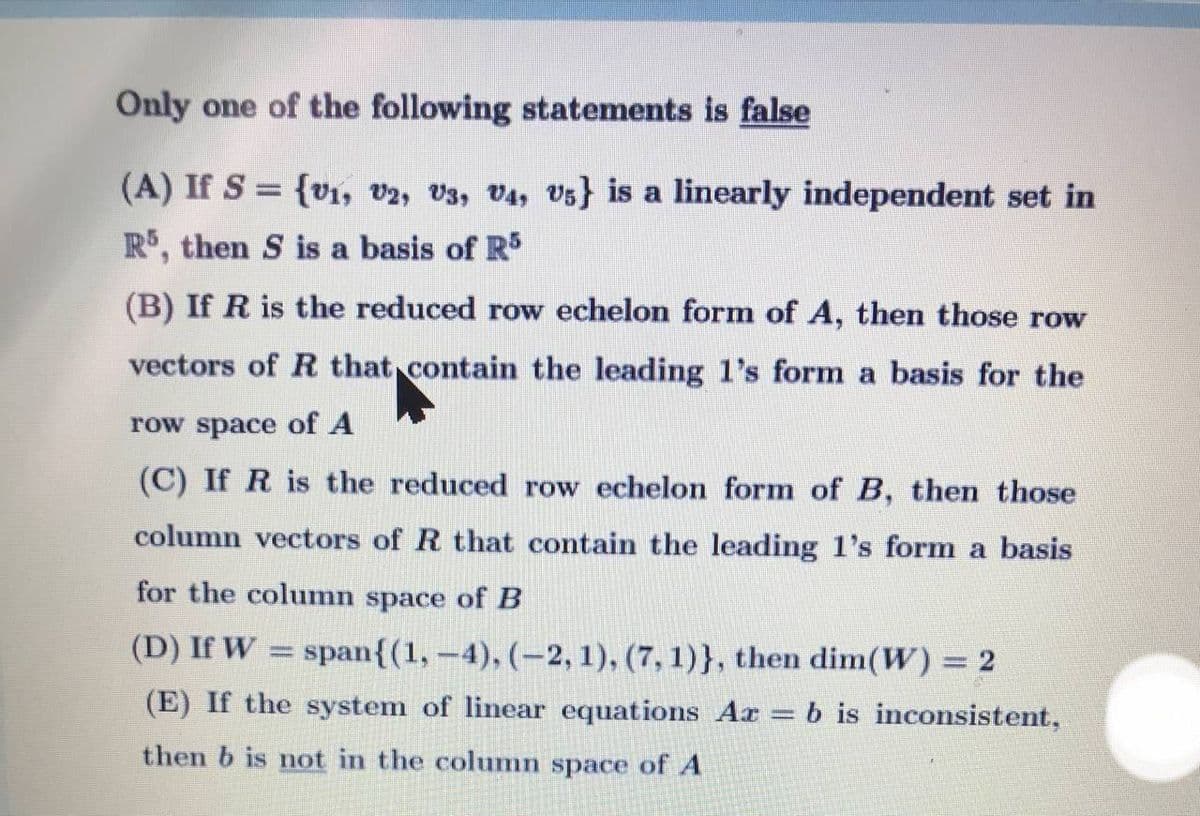 Only one of the following statements is false
(A) If S = {vi, v2, V3, V4, Vs} is a linearly independent set in
R, then S is a basis of R5
(B) If R is the reduced row echelon form of A, then those row
vectors of R that contain the leading l's form a basis for the
row space of A
(C) If R is the reduced row echelon form of B, then those
column vectors of R that contain the leading 1's form a basis
for the column space of B
(D) If W = span{(1,-4), (-2, 1), (7, 1)}, then dim(W) = 2
(E) If the system of linear equations Ar = b is inconsistent,
then b is not in the column space of A
