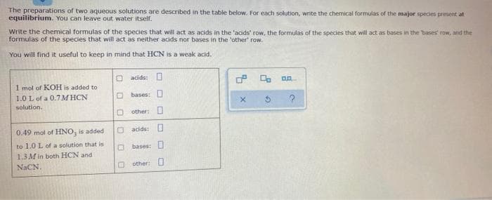 The preparations of two aqueous solutions are described in the table below. For each solution, write the chemical formulas of the major species present at
equilibrium. You can leave out water itself.
Write the chemical formulas of the species that will act as acids in the 'acids' row, the formulas of the species that will act as bases in the bases row, and the
formulas of the species that will act as neither acids nor bases in the 'other' row.
You will find it useful to keep in mind that HCN is a weak acid.
O acids: O
1 mol of KOH is added to
1.0 L of a 0.7 M HCN
O bases: O
solution.
O other: O
0.49 mol of HNO, is added
O adde: O
to 1.0 L of a solution that is
O bases: D
1.3 M in both HCN and
NACN.
O other: D
