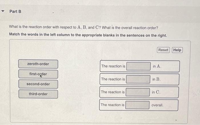 Part B
What is the reaction order with respect to A, B, and C? What is the overall reaction order?
Match the words in the left column to the appropriate blanks in the sentences on the right.
Reset Help
zeroth-order
The reaction is
in A.
first-order
The reaction is
in B.
second-order
The reaction is
in C.
third-order
The reaction is
overall.
