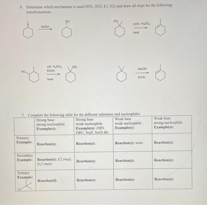 6. Determine which mechanism is used (SN1, SN2, E1, E2) and draw all steps for the following
transformations.
но
conc. H,SO,
NaSH
heat
cat. H,SO,
OEt
NaOEt
но.
EIOH
EIOH
heat
7. Complete the following table for the different substrates and nucleophiles
Strong base
weak nucleophile
Example(s): DBN,
DBU, NaH, NaO1-Bu
Weak base
weak nucleophile
Example(s):
Weak base
Strong base
strong nucleophile
Example(s):
strong nucleophile
Example(s):
Primary
Example:
Reaction(s):
Reaction(s):
Reaction(s): none
Reaction(s):
Secondary
Example: Reaetion(s): E2 (maj),
Reaction(s):
Reaction(s):
Reaction(s):
Sx2 (min)
Tertiary
Example:
Reaction():
Reaction(s):
Reaction(s):
Reaction(s):
