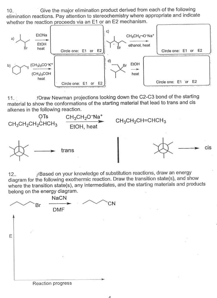 Give the major elimination product derived from each of the following
10.
elimination reactions. Pay attention to stereochemistry where appropriate and indicate
whether the reaction proceeds via an E1 or an E2 mechanism.
c)
ELONA
CH3CH,-ONa*
a)
ELOH
heat
ethanol, heat
Circle one: E1 or
E2
Circle one: E1 or E2
d)
b)
(CH3)3COK*
ELOH
(CH3)3COH
heat
heat
Circle one: E1 or E2
Circle one: E1 or E2
11.
1Draw Newman projections looking down the C2-C3 bond of the starting
material to show the conformations of the starting material that lead to trans and cis
alkenes in the following reaction.
OTs
CH3CH20NA*
CH3CH2CH=CHCH3
CH3CH2CH2CHCH3
ELOH, heat
cis
trans
Based on your knowledge of substitution reactions, draw an energy
12.
diagram for the following exothermic reaction. Draw the transition state(s), and show
where the transition state(s), any intermediates, and the starting materials and products
belong on the energy diagram.
NaCN
Br
CN
DMF
E
Reaction progress
