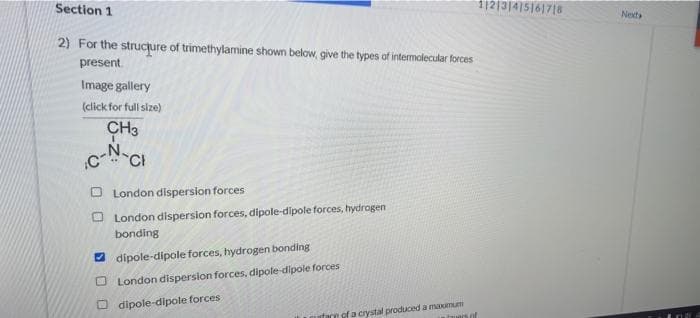 Section 1
11213|4|5161718
Next
2) For the strucjure of trimethylamine shown below, give the types of intermolecular forces
present.
Image gallery
(click for full size)
CH3
N.
CCI
O London dispersion forces
O London dispersion forces, dipole-dipole forces, hydrogen
bonding
2 dipole-dipole forces, hydrogen bonding
O London dispersion forces, dipole-dipole forces
O dipole-dipole forces
of a crystal produced a maxmum
