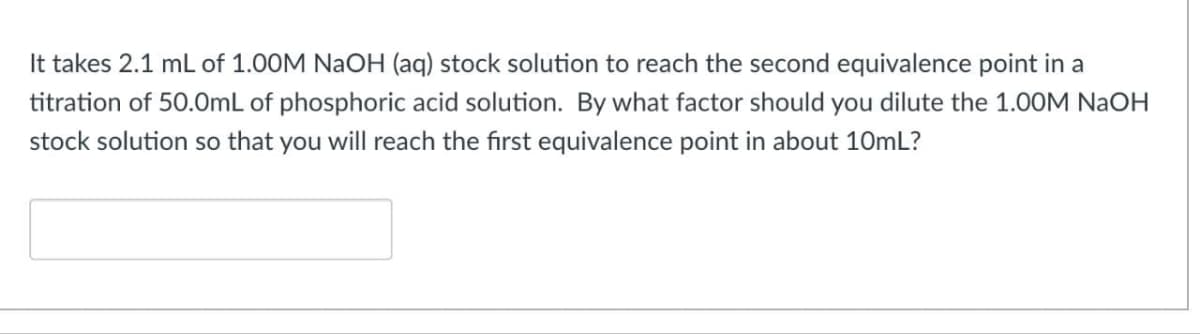 It takes 2.1 ml of 1.00M NaOH (aq) stock solution to reach the second equivalence point in a
titration of 50.0mL of phosphoric acid solution. By what factor should you dilute the 1.00M NAOH
stock solution so that you will reach the first equivalence point in about 10mL?
