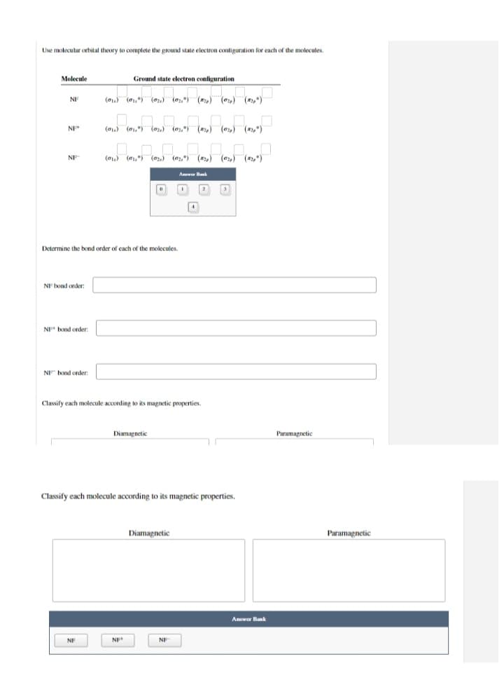 Use molecular orbital theory to complete the ground state electron contiguration for each of the molecules.
Molecule
Ground state electron configuration
Ha
() (,) (,) () (,) (o) (,")
(01) (01,*) (02,) (02.) (,) (o,) (*),*)
NF
(01,) (,) (o) (2,) ()
(e) (,)
Determine the boind order of cach of the molecules.
NE bond order:
NF bond order:
NEF bond order:
Classify each molecule according to its magnetic properties
Diamagnetic
Paramapnetic
Classify each molecule according to its magnetic properties.
Diamagnetic
Paramagnetic
Answer Bank
NF
NF
NF
