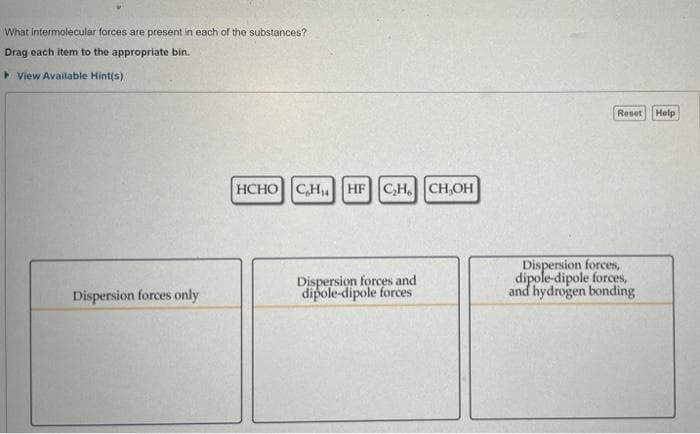 What intermolecular forces are present in each of the substances?
Drag each item to the appropriate bin.
• View Available Hint(s)
Reset
Help
HCHO CH HF CH. CH,OH
Dispersion forces and
dipole-dipole forces
Dispersion forces,
dipole-dipole forces,
and hydrogen bonding
Dispersion forces only
