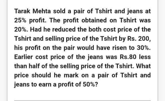 Tarak Mehta sold a pair of Tshirt and jeans at
25% profit. The profit obtained on Tshirt was
20%. Had he reduced the both cost price of the
Tshirt and selling price of the Tshirt by Rs. 200,
his profit on the pair would have risen to 30%.
Earlier cost price of the jeans was Rs.80 less
than half of the selling price of the Tshirt. What
price should he mark on a pair of Tshirt and
jeans to earn a profit of 50%?
