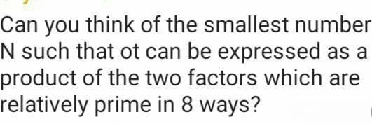 Can you think of the smallest number
N such that ot can be expressed as a
product of the two factors which are
relatively prime in 8 ways?
