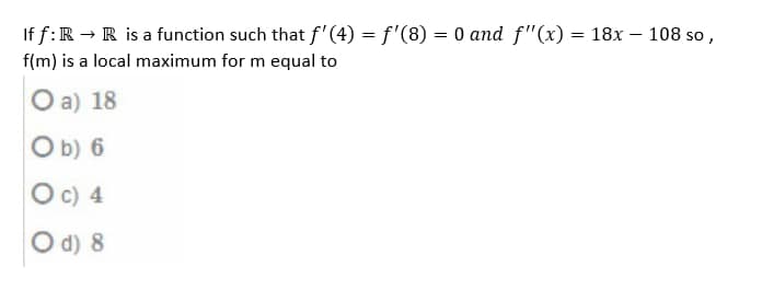 If f: R → R is a function such that f'(4) = f'(8) = 0 and f"(x) = 18x - 108 so,
f(m) is a local maximum for m equal to
O a) 18
Ob) 6
O c) 4
O d) 8