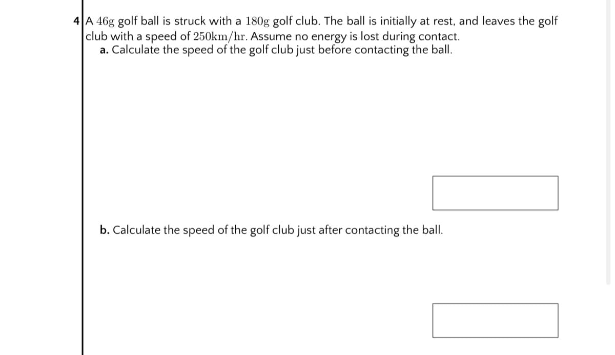 4 A 46g golf ball is struck with a 180g golf club. The ball is initially at rest, and leaves the golf
club with a speed of 250km/hr. Assume no energy is lost during contact.
a. Calculate the speed of the golf club just before contacting the ball.
b. Calculate the speed of the golf club just after contacting the ball.
