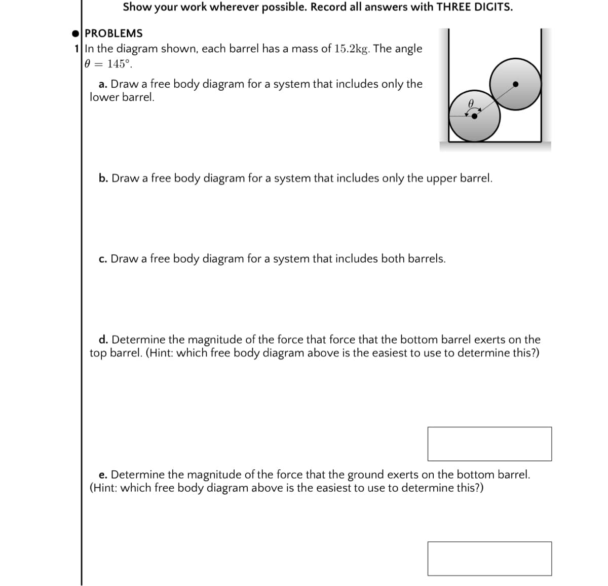 Show your work wherever possible. Record all answers with THREE DIGITS.
OPROBLEMS
1 In the diagram shown, each barrel has a mass of 15.2kg. The angle
0 = 145°.
a. Draw a free body diagram for a system that includes only the
lower barrel.
b. Draw a free body diagram for a system that includes only the upper barrel.
c. Draw a free body diagram for a system that includes both barrels.
d. Determine the magnitude of the force that force that the bottom barrel exerts on the
top barrel. (Hint: which free body diagram above is the easiest to use to determine this?)
e. Determine the magnitude of the force that the ground exerts on the bottom barrel.
(Hint: which free body diagram above is the easiest to use to determine this?)
