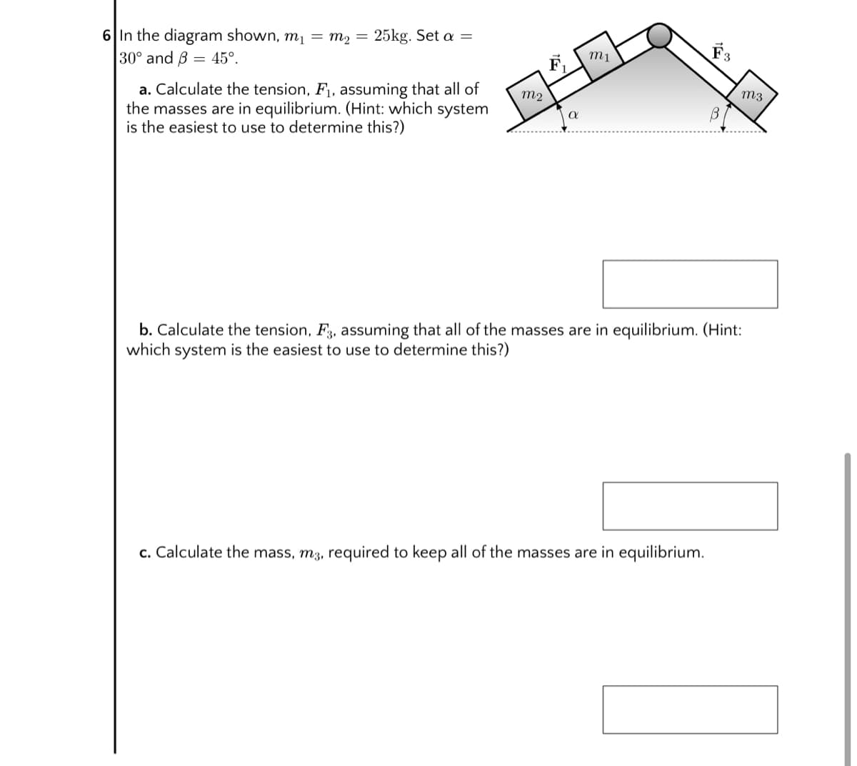 6 In the diagram shown, m1 = m2 = 25kg. Set a =
30° and B = 45°.
m1
F.
a. Calculate the tension, F1, assuming that all of
the masses are in equilibrium. (Hint: which system
is the easiest to use to determine this?)
m2
m3
b. Calculate the tension, F3, assuming that all of the masses are in equilibrium. (Hint:
which system is the easiest to use to determine this?)
c. Calculate the mass, m3, required to keep all of the masses are in equilibrium.

