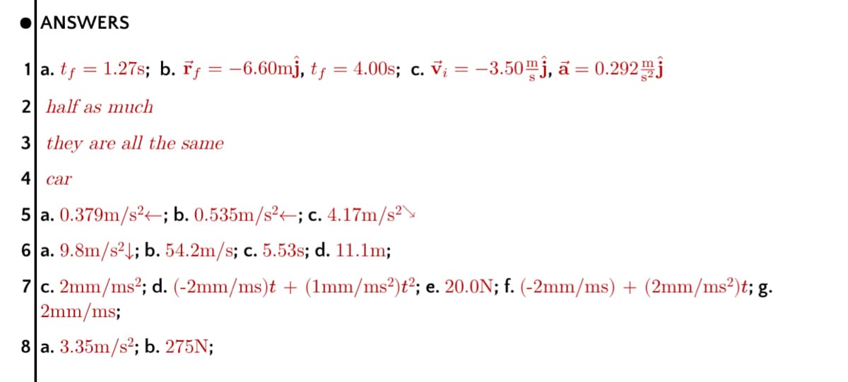 OANSWERS
1 a. tf
1.27s; b. řf = -6.60mj, tf = 4.00s; c. V; = –3.50mj, ā =
%3D
2 half as much
3 they are all the same
4| car
5|a. 0.379m/s²-; b. 0.535m/s²÷; c. 4.17m/s²
6 a. 9.8m/s²1; b. 54.2m/s; c. 5.53s; d. 11.1m;
7 c. 2mm/ms?; d. (-2mm/ms)t + (1mm/ms²)ť²; e. 20.0N; f. (-2mm/ms) + (2mm/ms²)t; g.
2mm/ms;
8 a. 3.35m/s²; b. 275N;
