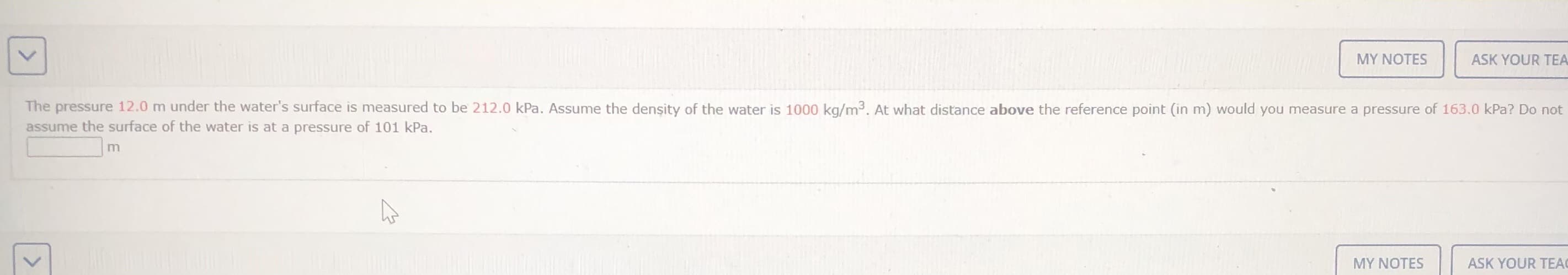 The pressure 12.0 m under the water's surface is measured to be 217.0 kPa, Asune the densty of the water is 1000 kg/m. At what distance above the reference port (in m) would you measure a pressure of 10J.0 ka? Do not
assune the surface of the water is at a pressure cf 101 kPa.
