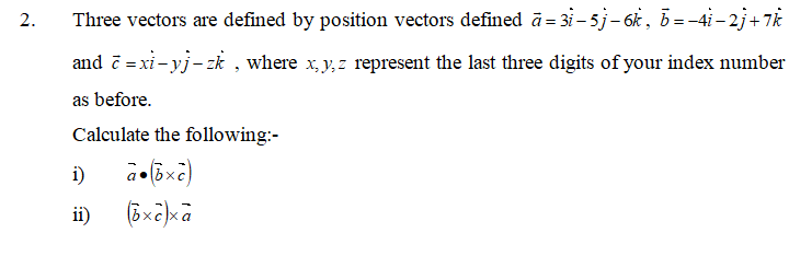2.
Three vectors are defined by position vectors defined ā = 3i – 5j– 6k, b= -4i– 2j+ 7k
and č = xi - yj- zk , where x, y, z represent the last three digits of your index number
as before.
Calculate the following:-
i)
ii)
(Bxeka
