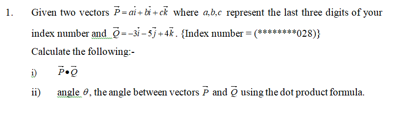1.
Given two vectors P= ai+ bi + ck where a,b.c represent the last three digits of your
index number and Q=-3i- 5j+4k. {Index number=(********028)}
Calculate the following:-
i)
ii)
angle 0, the angle between vectors P and Q using the dot product formula.
wwwtain m

