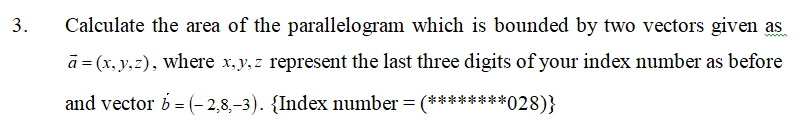 Calculate the area of the parallelogram which is bounded by two vectors given as
www
ā = (x, y,z), where x,y, z represent the last three digits of your index number as before
and vector b = (- 2,8,-3). {Index number = (********028)}
3.
