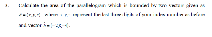 3.
Calculate the area of the parallelogram which is bounded by two vectors given as
ā = (x, y, 2), where x, y, z represent the last three digits of your index number as before
and vector b =(-2,8,-3).
