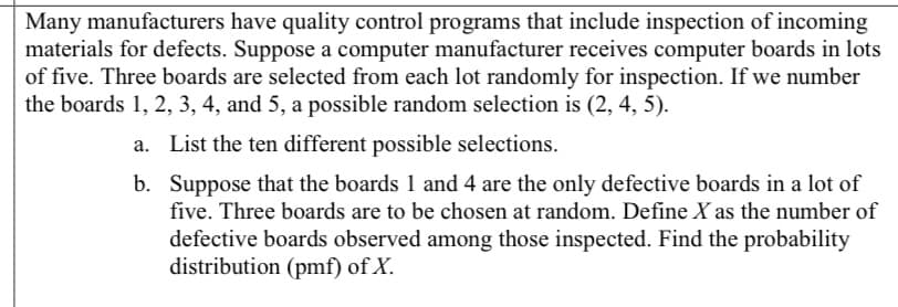Many manufacturers have quality control programs that include inspection of incoming
materials for defects. Suppose a computer manufacturer receives computer boards in lots
of five. Three boards are selected from each lot randomly for inspection. If we number
the boards 1, 2, 3, 4, and 5, a possible random selection is (2, 4, 5).
a. List the ten different possible selections.
b. Suppose that the boards 1 and 4 are the only defective boards in a lot of
five. Three boards are to be chosen at random. Define X as the number of
defective boards observed among those inspected. Find the probability
distribution (pmf) of X.
